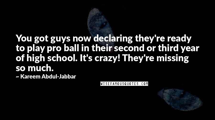 Kareem Abdul-Jabbar Quotes: You got guys now declaring they're ready to play pro ball in their second or third year of high school. It's crazy! They're missing so much.
