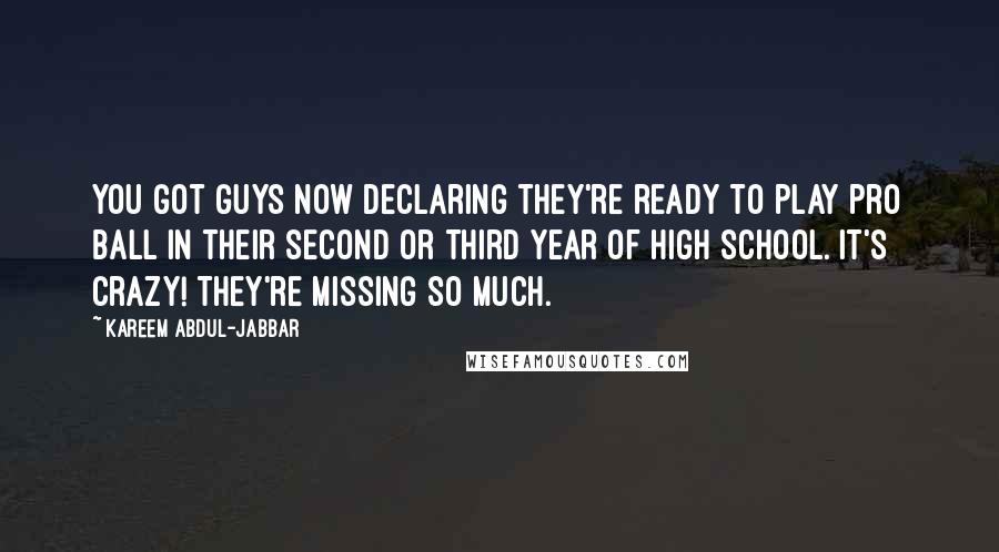 Kareem Abdul-Jabbar Quotes: You got guys now declaring they're ready to play pro ball in their second or third year of high school. It's crazy! They're missing so much.