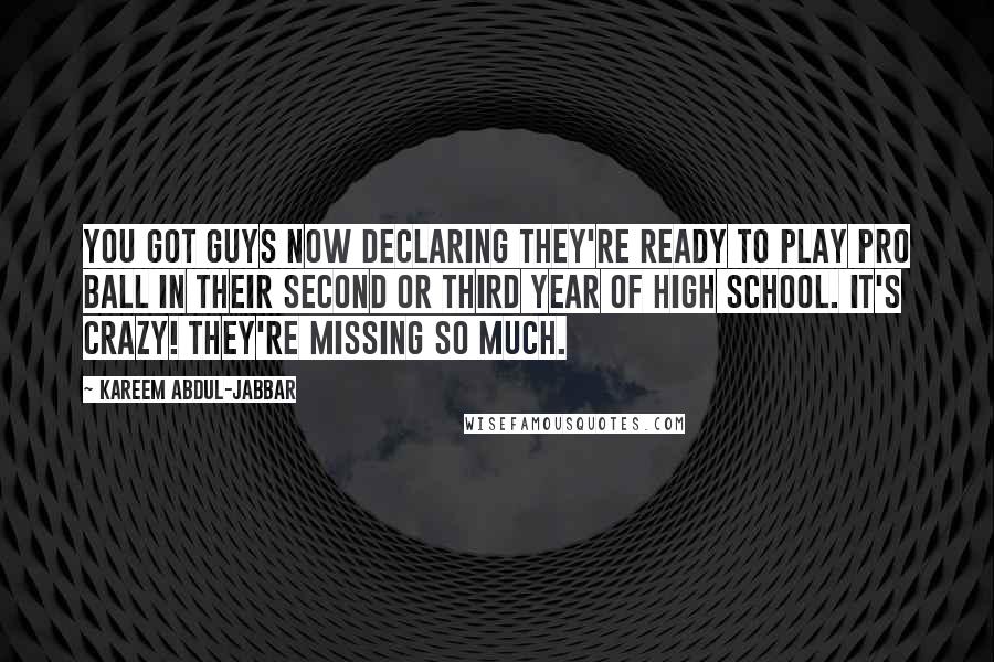 Kareem Abdul-Jabbar Quotes: You got guys now declaring they're ready to play pro ball in their second or third year of high school. It's crazy! They're missing so much.