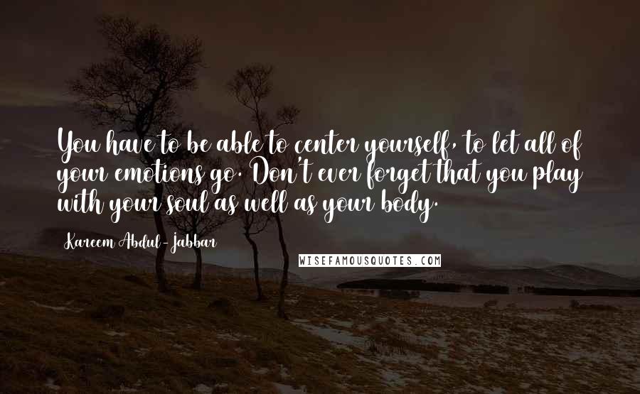 Kareem Abdul-Jabbar Quotes: You have to be able to center yourself, to let all of your emotions go. Don't ever forget that you play with your soul as well as your body.