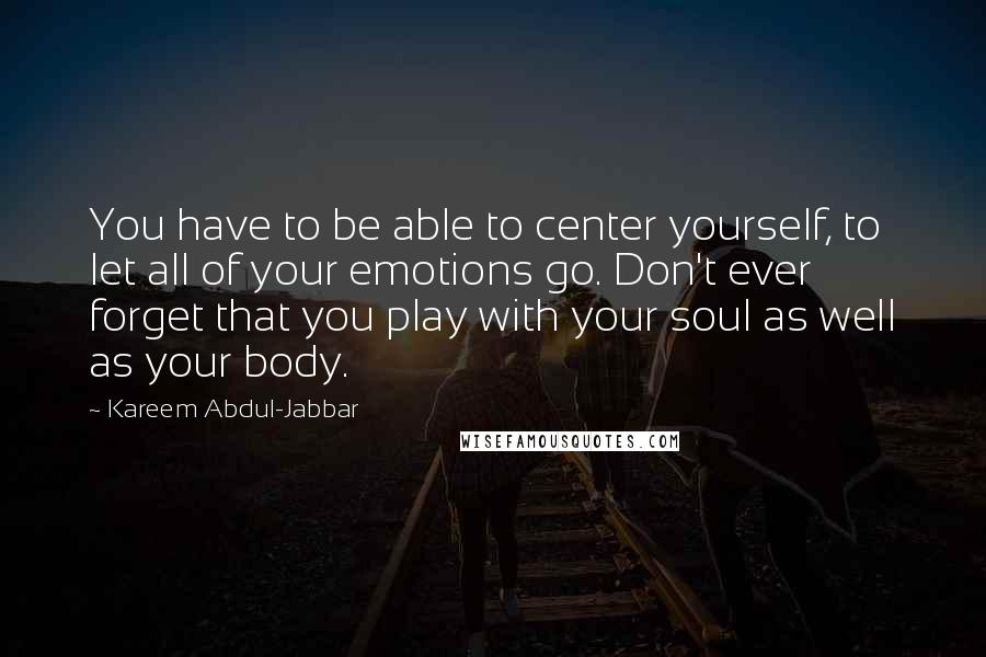 Kareem Abdul-Jabbar Quotes: You have to be able to center yourself, to let all of your emotions go. Don't ever forget that you play with your soul as well as your body.