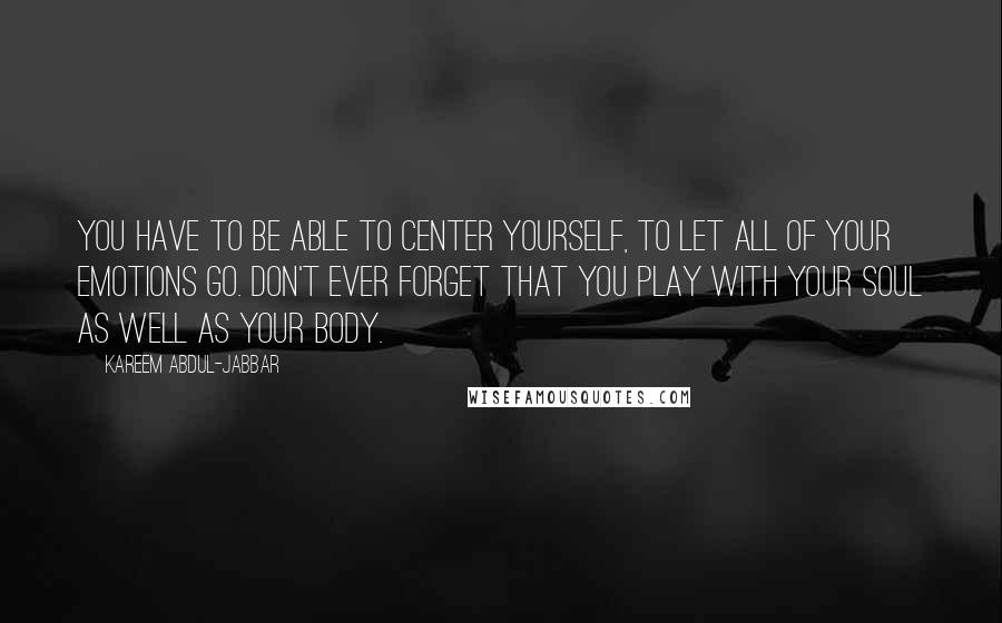 Kareem Abdul-Jabbar Quotes: You have to be able to center yourself, to let all of your emotions go. Don't ever forget that you play with your soul as well as your body.