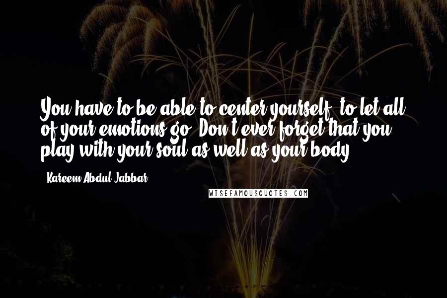 Kareem Abdul-Jabbar Quotes: You have to be able to center yourself, to let all of your emotions go. Don't ever forget that you play with your soul as well as your body.