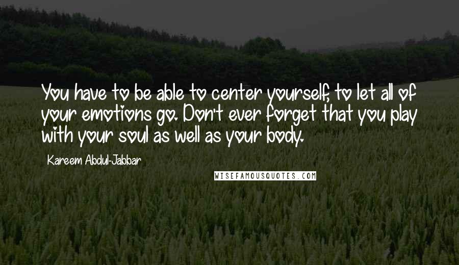 Kareem Abdul-Jabbar Quotes: You have to be able to center yourself, to let all of your emotions go. Don't ever forget that you play with your soul as well as your body.