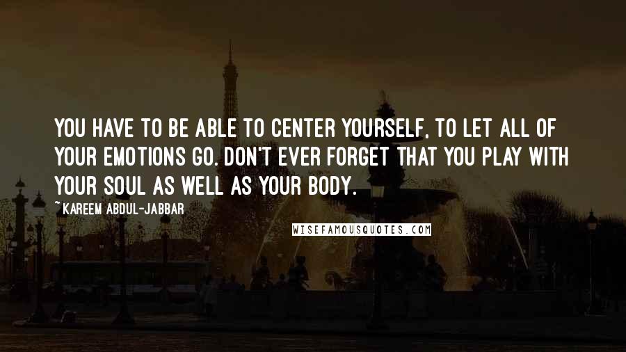 Kareem Abdul-Jabbar Quotes: You have to be able to center yourself, to let all of your emotions go. Don't ever forget that you play with your soul as well as your body.