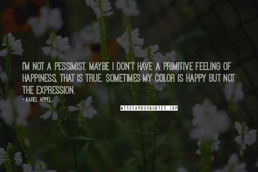 Karel Appel Quotes: I'm not a pessimist. Maybe I don't have a primitive feeling of happiness, that is true. Sometimes my color is happy but not the expression.