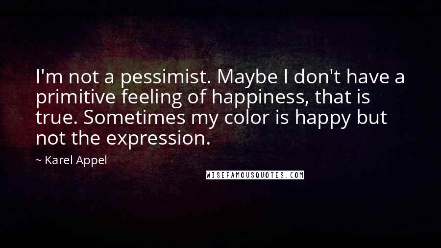 Karel Appel Quotes: I'm not a pessimist. Maybe I don't have a primitive feeling of happiness, that is true. Sometimes my color is happy but not the expression.