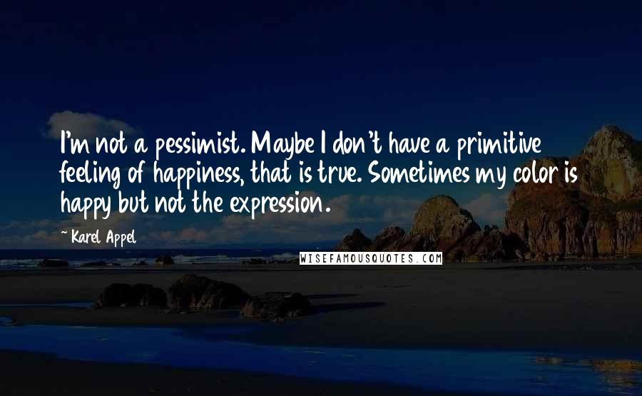 Karel Appel Quotes: I'm not a pessimist. Maybe I don't have a primitive feeling of happiness, that is true. Sometimes my color is happy but not the expression.