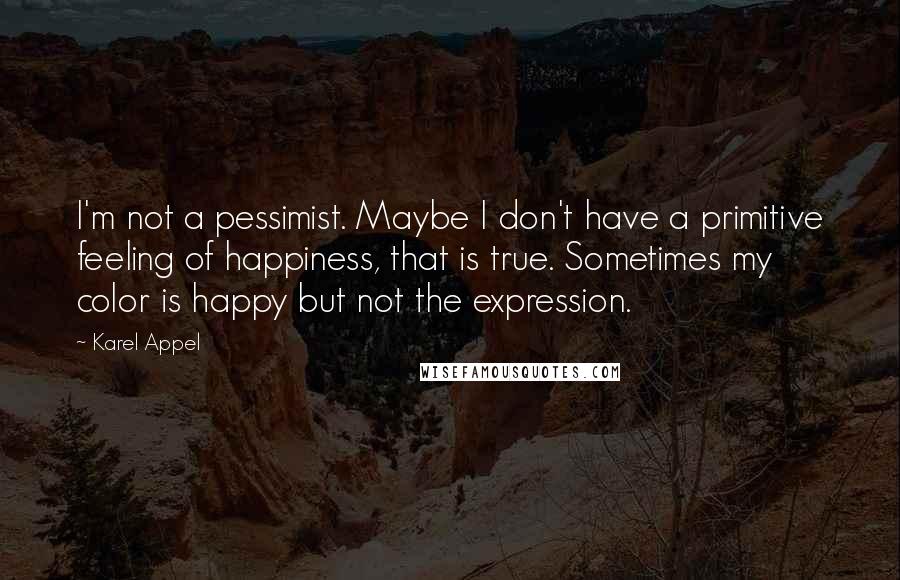 Karel Appel Quotes: I'm not a pessimist. Maybe I don't have a primitive feeling of happiness, that is true. Sometimes my color is happy but not the expression.