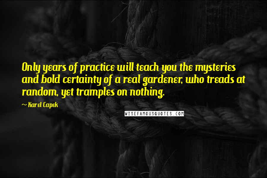 Karel Capek Quotes: Only years of practice will teach you the mysteries and bold certainty of a real gardener, who treads at random, yet tramples on nothing.