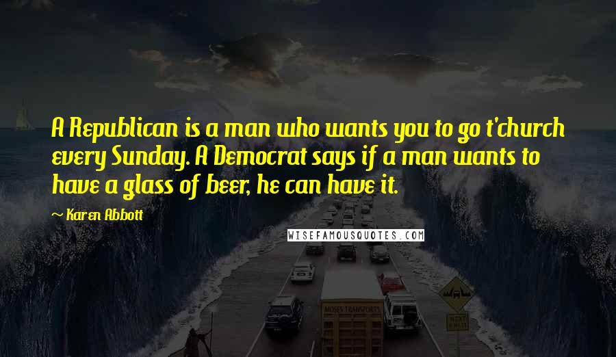 Karen Abbott Quotes: A Republican is a man who wants you to go t'church every Sunday. A Democrat says if a man wants to have a glass of beer, he can have it.