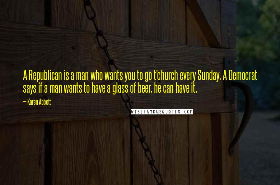 Karen Abbott Quotes: A Republican is a man who wants you to go t'church every Sunday. A Democrat says if a man wants to have a glass of beer, he can have it.