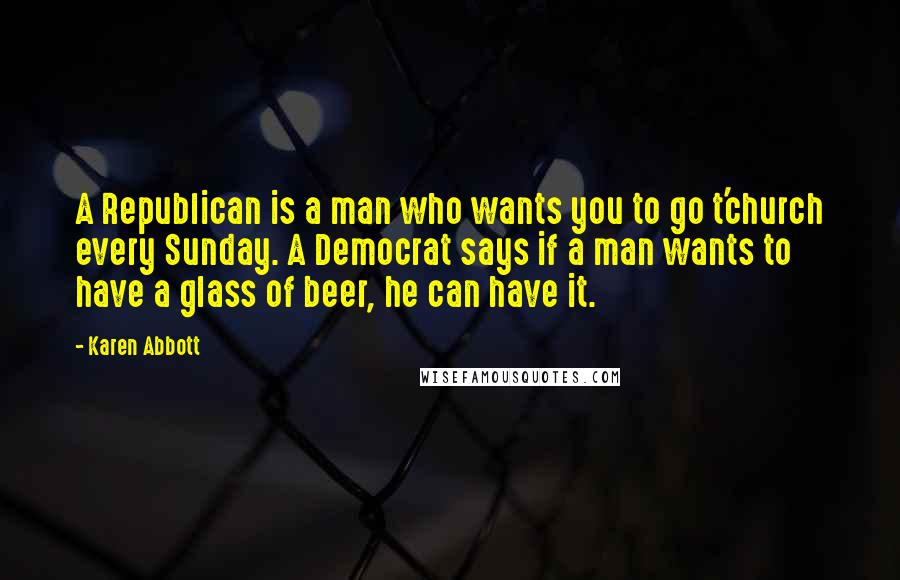 Karen Abbott Quotes: A Republican is a man who wants you to go t'church every Sunday. A Democrat says if a man wants to have a glass of beer, he can have it.