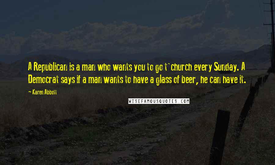 Karen Abbott Quotes: A Republican is a man who wants you to go t'church every Sunday. A Democrat says if a man wants to have a glass of beer, he can have it.