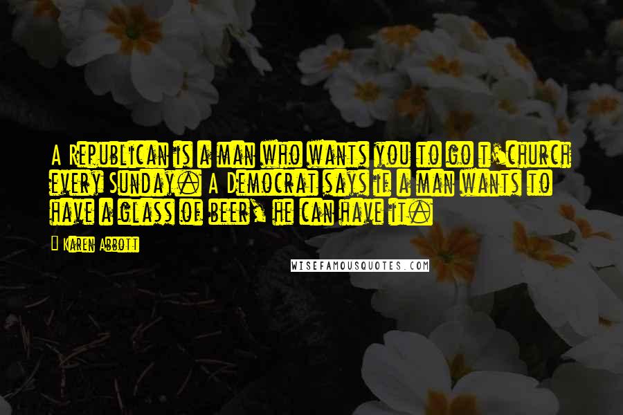 Karen Abbott Quotes: A Republican is a man who wants you to go t'church every Sunday. A Democrat says if a man wants to have a glass of beer, he can have it.