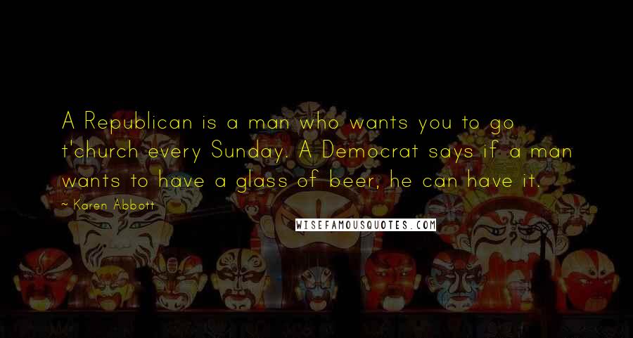 Karen Abbott Quotes: A Republican is a man who wants you to go t'church every Sunday. A Democrat says if a man wants to have a glass of beer, he can have it.