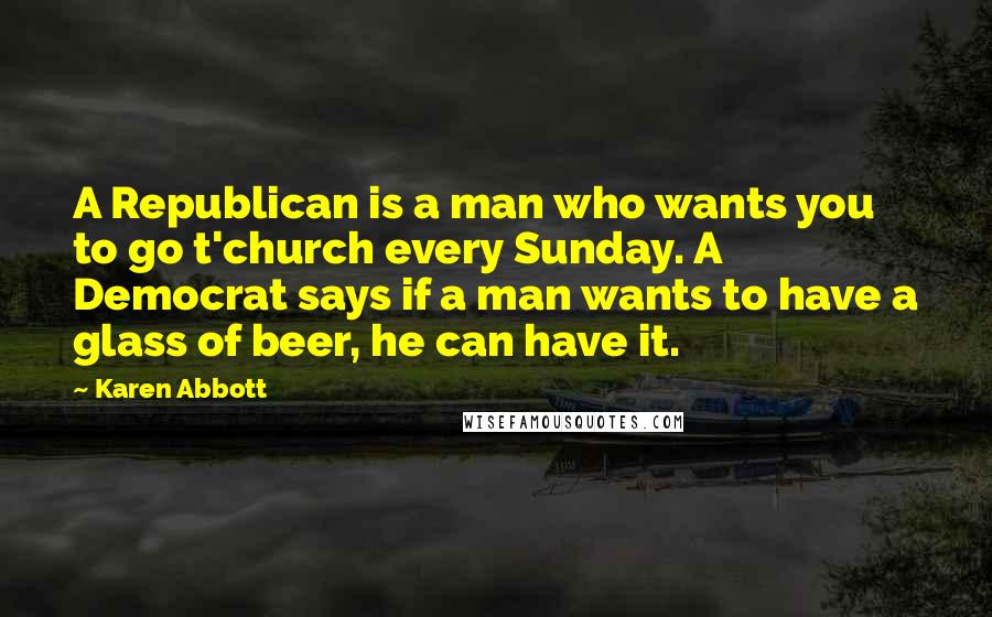 Karen Abbott Quotes: A Republican is a man who wants you to go t'church every Sunday. A Democrat says if a man wants to have a glass of beer, he can have it.