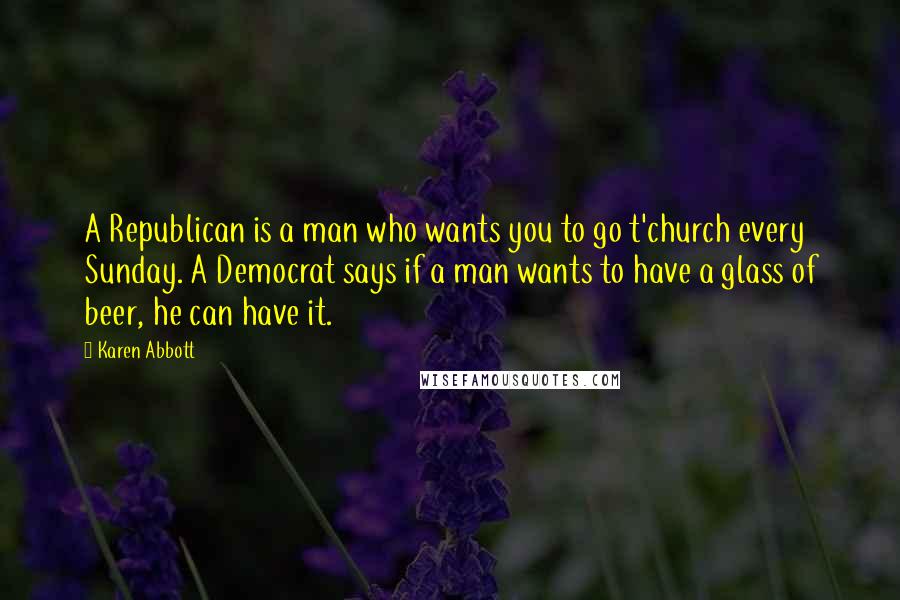 Karen Abbott Quotes: A Republican is a man who wants you to go t'church every Sunday. A Democrat says if a man wants to have a glass of beer, he can have it.