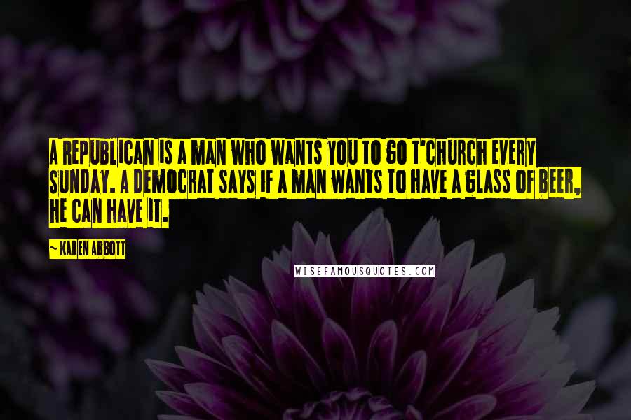 Karen Abbott Quotes: A Republican is a man who wants you to go t'church every Sunday. A Democrat says if a man wants to have a glass of beer, he can have it.