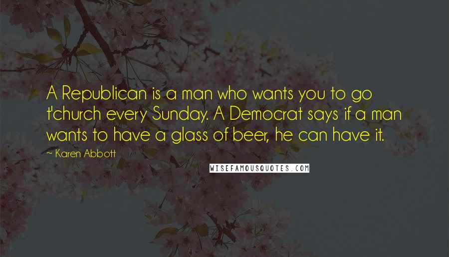 Karen Abbott Quotes: A Republican is a man who wants you to go t'church every Sunday. A Democrat says if a man wants to have a glass of beer, he can have it.