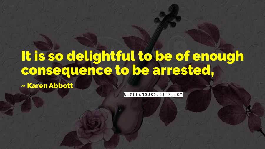 Karen Abbott Quotes: It is so delightful to be of enough consequence to be arrested,