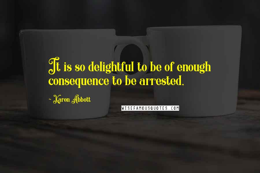 Karen Abbott Quotes: It is so delightful to be of enough consequence to be arrested,