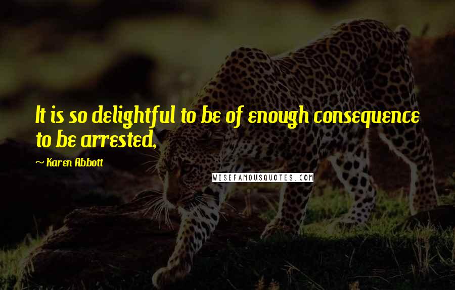 Karen Abbott Quotes: It is so delightful to be of enough consequence to be arrested,