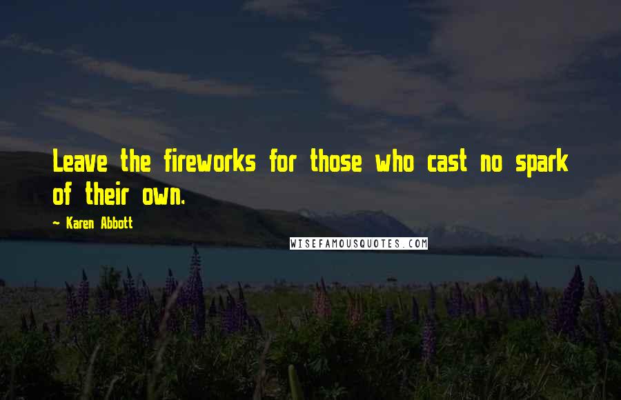 Karen Abbott Quotes: Leave the fireworks for those who cast no spark of their own.