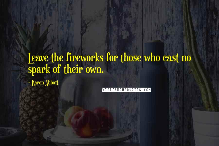 Karen Abbott Quotes: Leave the fireworks for those who cast no spark of their own.