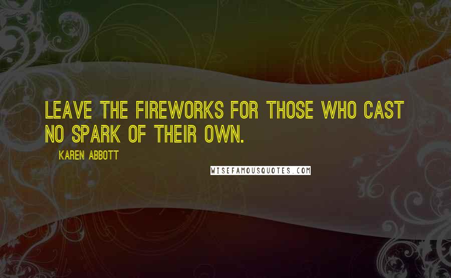 Karen Abbott Quotes: Leave the fireworks for those who cast no spark of their own.