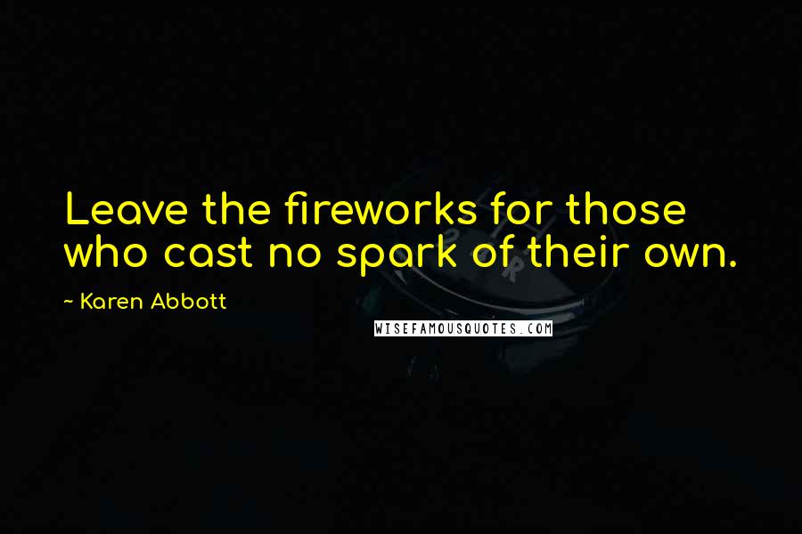 Karen Abbott Quotes: Leave the fireworks for those who cast no spark of their own.