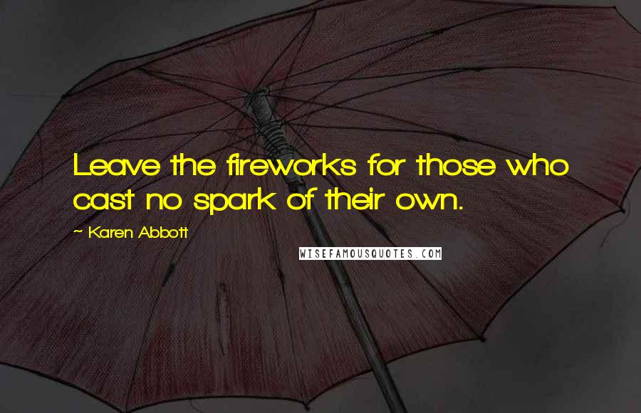 Karen Abbott Quotes: Leave the fireworks for those who cast no spark of their own.