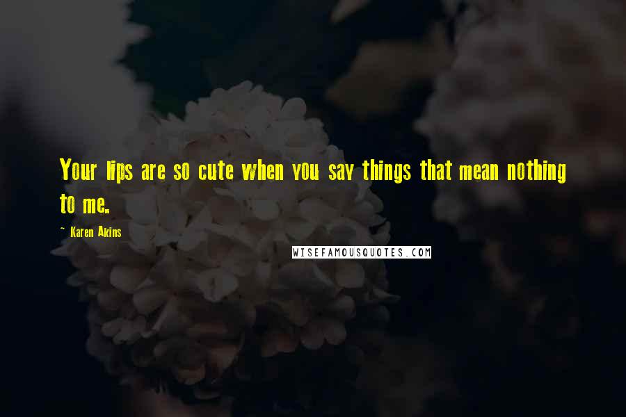 Karen Akins Quotes: Your lips are so cute when you say things that mean nothing to me.