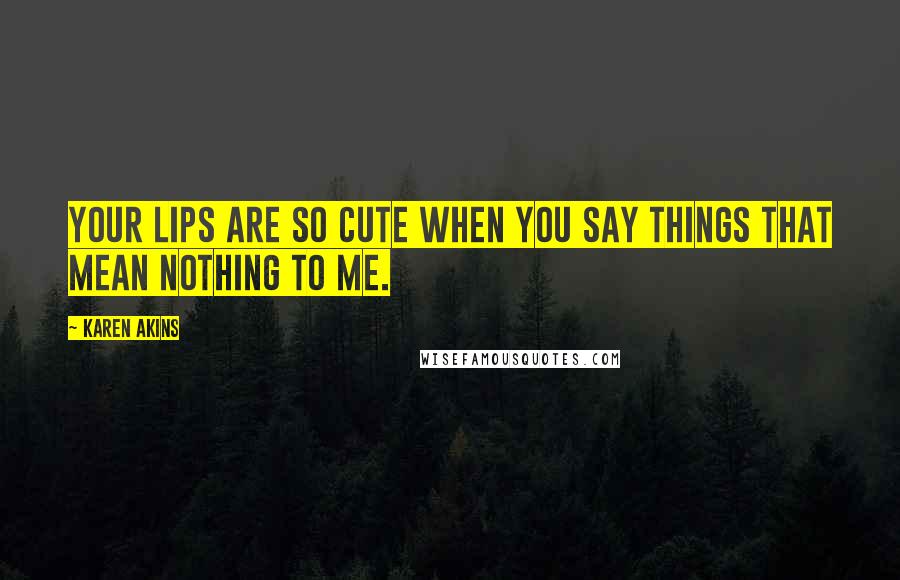 Karen Akins Quotes: Your lips are so cute when you say things that mean nothing to me.