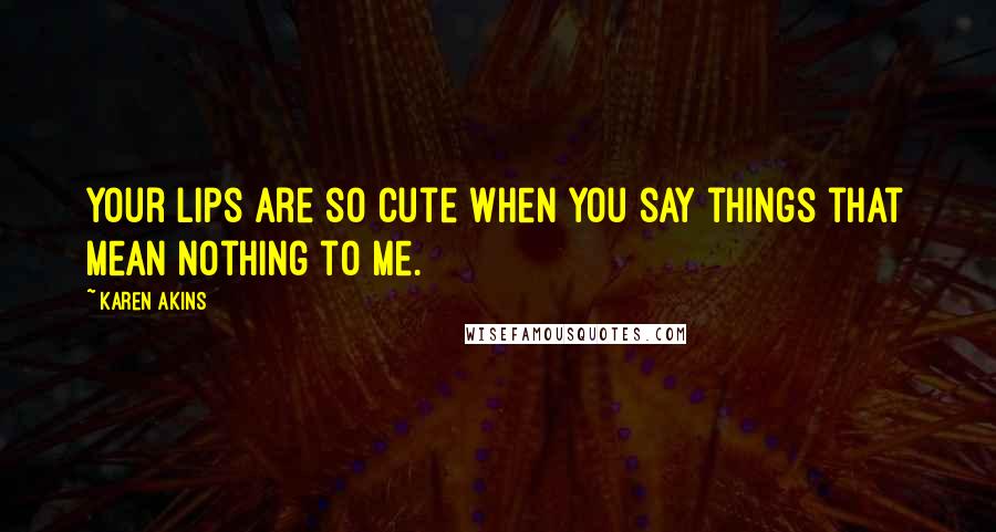 Karen Akins Quotes: Your lips are so cute when you say things that mean nothing to me.