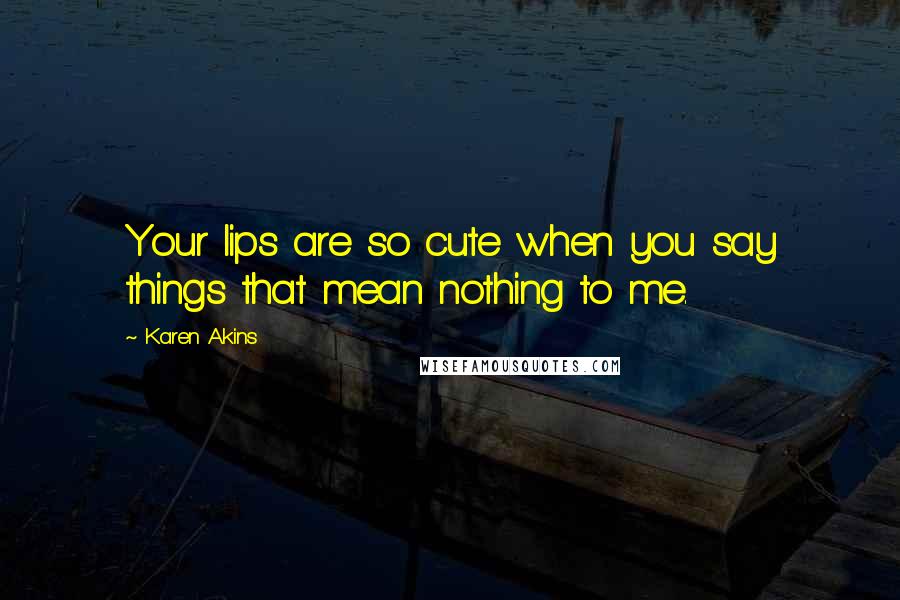 Karen Akins Quotes: Your lips are so cute when you say things that mean nothing to me.