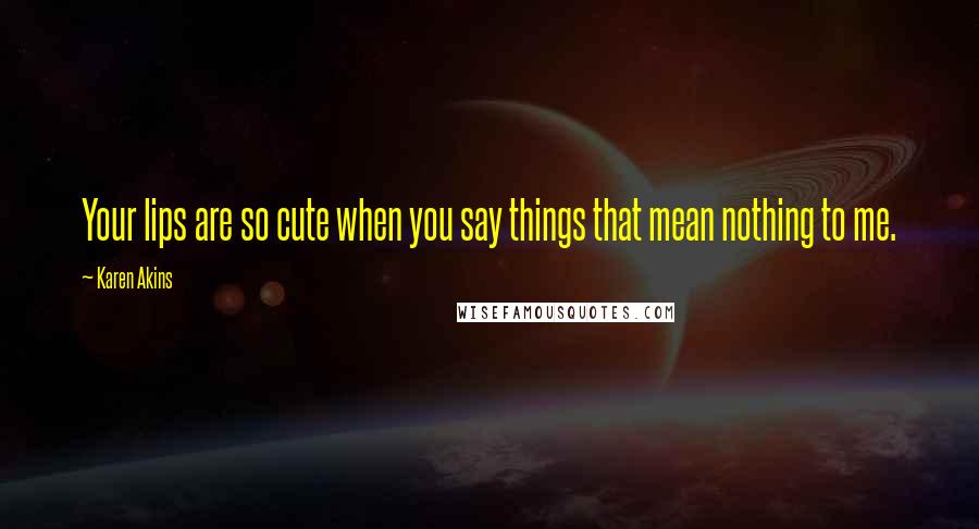 Karen Akins Quotes: Your lips are so cute when you say things that mean nothing to me.