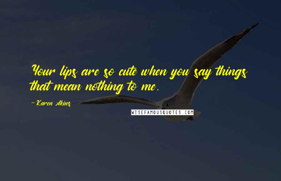 Karen Akins Quotes: Your lips are so cute when you say things that mean nothing to me.