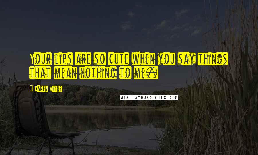 Karen Akins Quotes: Your lips are so cute when you say things that mean nothing to me.