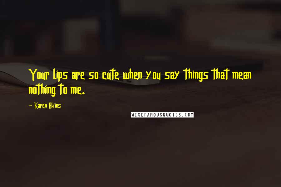 Karen Akins Quotes: Your lips are so cute when you say things that mean nothing to me.