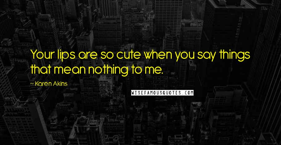 Karen Akins Quotes: Your lips are so cute when you say things that mean nothing to me.