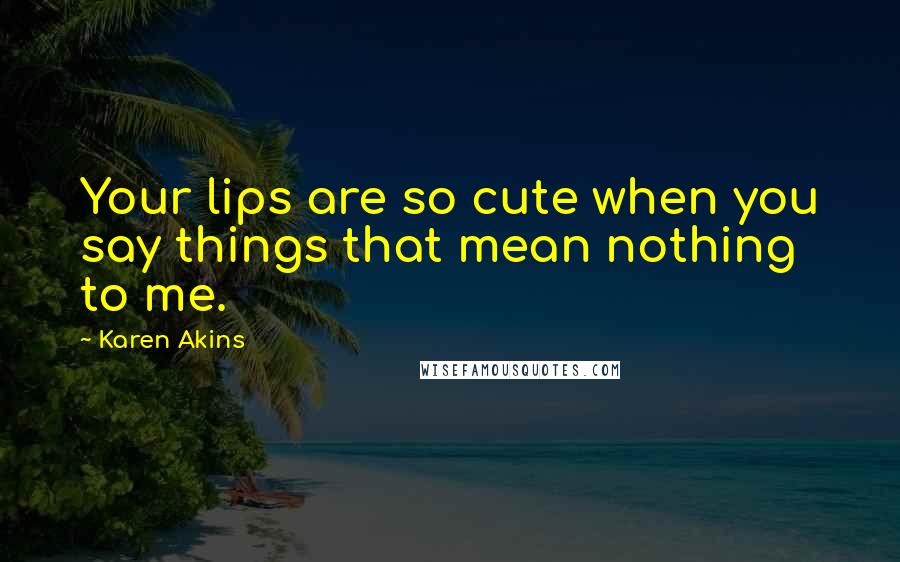 Karen Akins Quotes: Your lips are so cute when you say things that mean nothing to me.