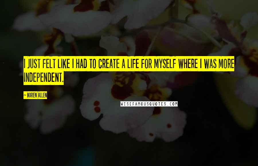 Karen Allen Quotes: I just felt like I had to create a life for myself where I was more independent.