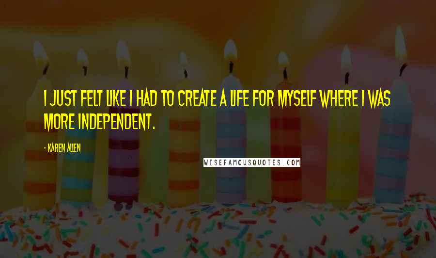 Karen Allen Quotes: I just felt like I had to create a life for myself where I was more independent.