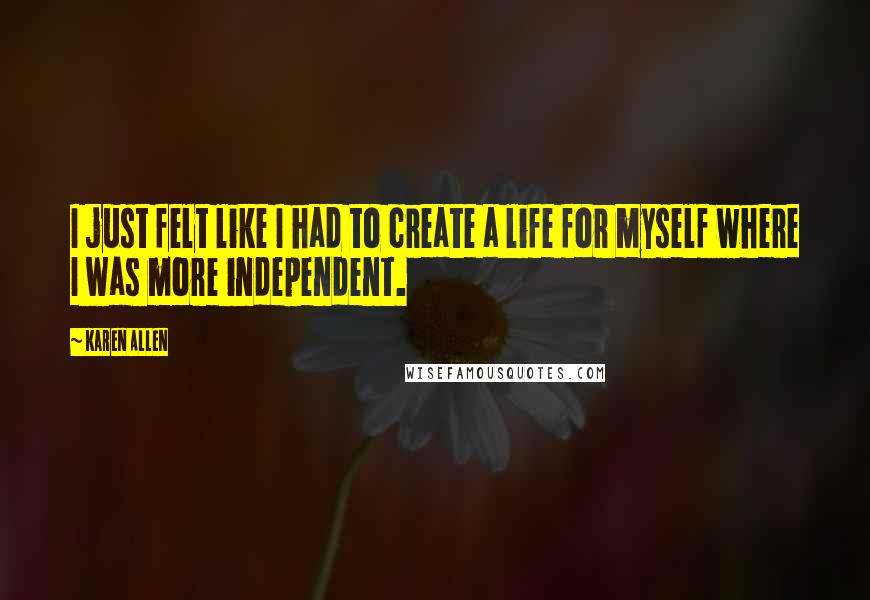 Karen Allen Quotes: I just felt like I had to create a life for myself where I was more independent.