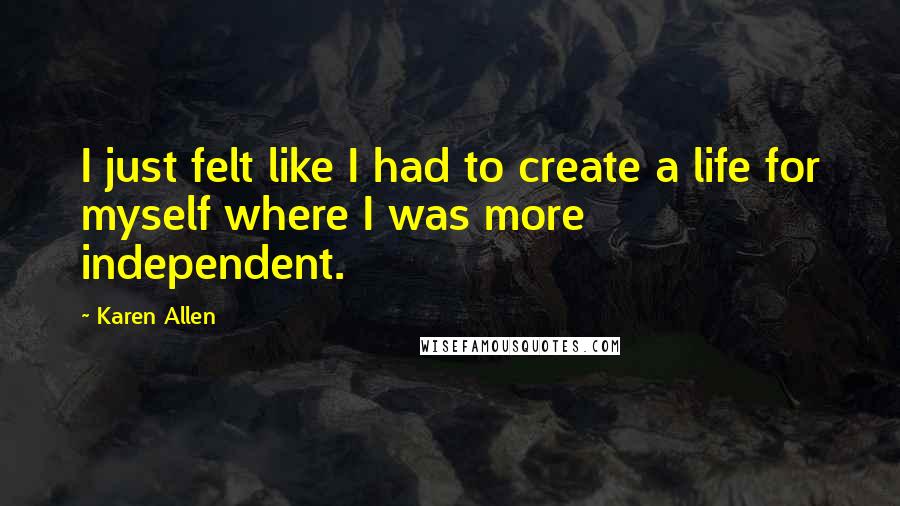 Karen Allen Quotes: I just felt like I had to create a life for myself where I was more independent.