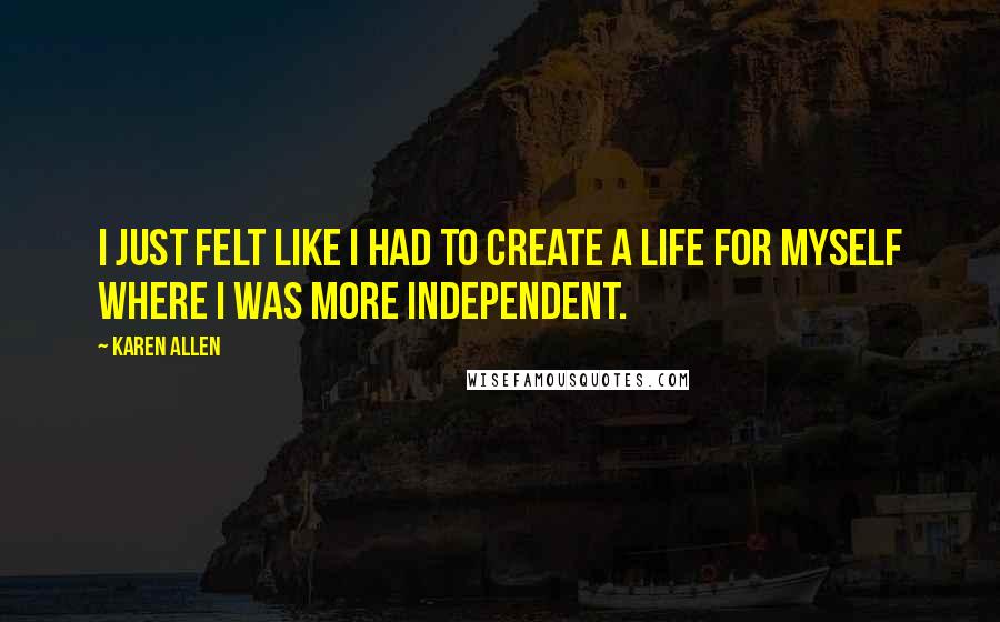 Karen Allen Quotes: I just felt like I had to create a life for myself where I was more independent.