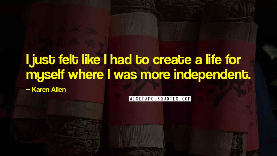 Karen Allen Quotes: I just felt like I had to create a life for myself where I was more independent.