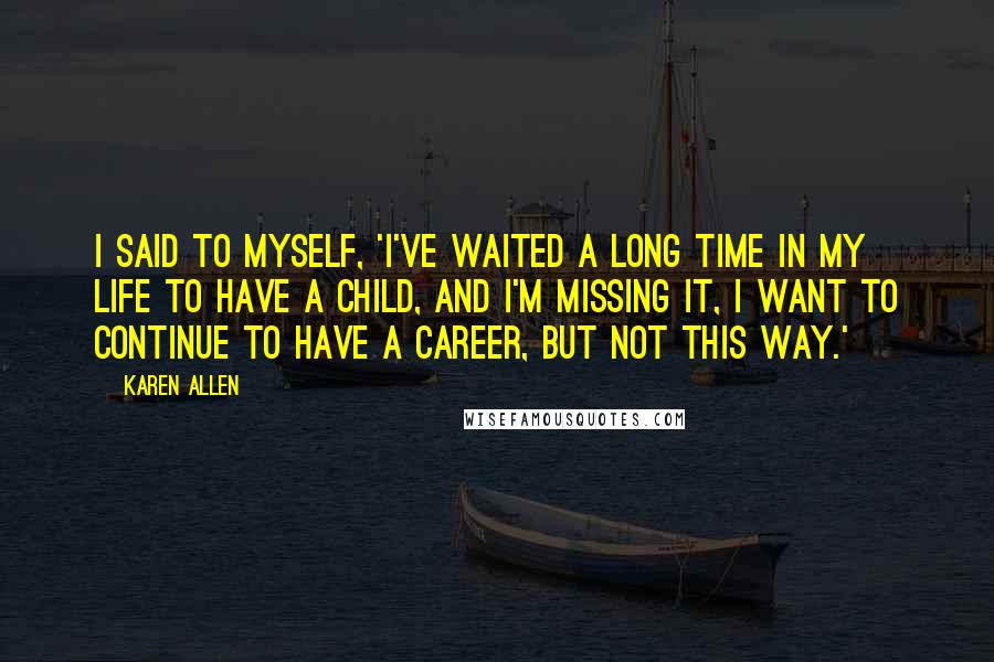 Karen Allen Quotes: I said to myself, 'I've waited a long time in my life to have a child, and I'm missing it, I want to continue to have a career, but not this way.'