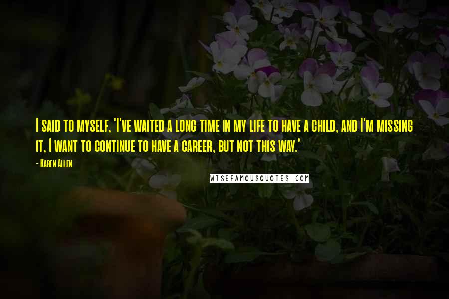 Karen Allen Quotes: I said to myself, 'I've waited a long time in my life to have a child, and I'm missing it, I want to continue to have a career, but not this way.'